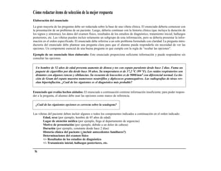 Cómo redactar ítems de selección de la mejor respuesta
Elaboración del enunciado

La gran mayoría de las preguntas debe ser redactada sobre la base de una viñeta clínica. El enunciado debería comenzar con
la presentación de un problema de un paciente. Luego, debería continuar con la historia clínica (que incluya la duración de
los signos y síntomas), los datos del examen físico, resultados de los estudios de diagnóstico, tratamiento inicial, hallazgos
posteriores, etc. Las viñetas pueden incluir solamente un subgrupo de esta información, pero se debería presentar la infor-
mación en el orden especificado. El enunciado debe referirse a un solo problema formulado con claridad. La pregunta intro-
ductoria del enunciado debe plantear una pregunta clara para que el alumno pueda responderla sin necesidad de ver las
opciones. Un componente esencial de una buena pregunta es que cumpla con la regla de “ocultar las opciones”.

Ejemplo de un enunciado bien elaborado: Este enunciado proporciona suficiente información y puede responderse sin
consultar las opciones.


  Un hombre de 52 años de edad presenta aumento de disnea y tos con esputo purulento desde hace 2 días. Fuma un
  paquete de cigarrillos por día desde hace 30 años. Su temperatura es de 37,2 °C (99 °F). Los ruidos respiratorios son
  distantes con algunos roncus y sibilancias. Su recuento de leucocitos es de 9000/mm3 con diferencial normal. La tin-
  ción de Gram del esputo muestra numerosos neutrófilos y diplococos gramnegativos. Las radiografías de tórax rev-
  elan hiperinflación. ¿Cuál de los siguientes es el diagnóstico más probable?


Enunciado que evalúa hechos aislados: El enunciado a continuación contiene información insuficiente; para poder respon-
der a la pregunta, el alumno debe usar las opciones como marco de referencia.

  ¿Cuál de las siguientes opciones es correcta sobre la seudogota?

Las viñetas del paciente deben incluir algunos o todos los componentes indicados a continuación en el orden indicado:
        Edad, sexo (por ejemplo, hombre de 45 años de edad)
        Lugar de atención médica (por ejemplo, llega al departamento de urgencias)
        Motivo de presentación (por ejemplo, debido a un dolor de cabeza)
        Duración (por ejemplo, constante desde hace 2 días)
        Historia clínica del paciente (¿incluir antecedentes familiares?)
        Determinaciones del examen físico
        +/- Resultados de los estudios de diagnóstico
        +/- Tratamiento inicial, hallazgos posteriores, etc.

 56
 