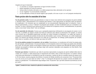 Asegúrese de que el enunciado:
   • se concentre en conceptos importantes en lugar de hechos triviales
   • pueda responderse sin mirar las opciones
   • incluya todos los hechos relevantes; no se deben proporcionar datos adicionales en las opciones
   • no sea “engañoso” ni excesivamente complicado
   • no esté redactado en forma de oración negativa (por ejemplo, evite usar excepto o no en la pregunta introductoria)

Puntos precisos sobre los enunciados de los ítems
Uso de pacientes reales. Creemos que generalmente es mejor no tomar como referente de las preguntas de opción múltiple
a “pacientes reales”, particularmente en los exámenes para alumnos. Como regla general, los pacientes reales son demasia-
do complicados y los elementos que son complicados no son necesariamente importantes para la evaluación. Como se
observó anteriormente, a veces se “adornan” las preguntas (por ejemplo, con datos incidentales) pero no se introducen “pis-
tas falsas” (es decir, información que intenta desviar a los alumnos de la respuesta correcta). Lamentablemente, los pacientes
reales a veces tienen “pistas falsas” entre sus hallazgos.

Uso de materiales de referencia. Creemos que es apropiado proporcionar información en una pregunta de examen si en la
vida real, es probable que alguien consulte una fuente de referencia para obtener la información. Por ejemplo, en muchos
casos creemos que es apropiado proporcionar una tabla con valores normales de laboratorio o un cuadro que muestre el
cronograma recomendado para pruebas de detección de enfermedades o para vacunas. Obviamente, no se debe simplemente
pedir a los alumnos que busquen información en la tabla que se proporciona; sin embargo, podría preguntar, por ejemplo,
sobre cómo se vacunaría a un niño de 6 años que nunca las recibió.

Uso de las palabras propias de un paciente o de un médico. Generalmente, no consideramos útil incluir las propias pala-
bras del paciente, particularmente si la tarea del alumno es la de interpretar matices de la lengua que pueden estar afectados
por el tono. Por otra parte, puede ser útil pedirle al alumno que seleccione la respuesta más adecuada del médico al paciente
mediante una pregunta al alumno que signifique elegir entre opciones redactadas como preguntas con final abierto, final
cerrado o direccionadas.

Pacientes que mienten. Consideramos que todos los pacientes representados en preguntas de opción múltiple deben decir la
verdad; de lo contrario, se debe proporcionar la interpretación del médico sobre el relato del paciente. Los médicos utilizan
varias pistas para determinar la veracidad de lo que dice un paciente y muchas de ellas no se pueden expresar de manera escri-
ta. De esta manera, nuestras preguntas describirían el consumo de bebidas alcohólicas de un paciente como “El paciente bebe
16 oz de cerveza con la cena todas las noches” o bien “La descripción del paciente de su propio consumo de bebidas alco-
hólicas es contradictoria”. No redactaríamos algo ambiguo como “El paciente ‘dice’ que bebe solamente una botella de cerveza
por noche.”

Capítulo 5. Contenido de los ítems: evaluación de la aplicación de conocimientos sobre ciencias clínicas                  57
 