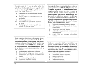 Un adolescente de 15 años de edad sufrió dos             Una mujer de 33 años de edad, grávida 1, para 1, tiene un
episodios de shock anafiláctico severo luego de sufrir   parto espontáneo de una beba de 2460 g (5 lb 7 oz) a las
picaduras de abejas. ¿Cuál de las siguientes interven-   38 semanas de gestación. La recién nacida tiene hepa-
                                                         toesplenomegalia, conducto arterioso permeable y
ciones sería la más adecuada?
                                                         cataratas. Durante la octava semana de gestación, la
  A.    Administración de corticosteroides durante
                                                         madre presentó una erupción maculopapular, lin-
        el verano
                                                         fadenopatía cervical, dolor de garganta y artralgias que
  B.    Terapia profiláctica con antihistamínicos de
                                                         se resolvieron espontáneamente luego de 1 semana. El
        largo plazo
                                                         desarrollo prenatal posterior no presentó complicaciones.
  C.    Vestimenta protectora
                                                         ¿Cuál de los siguientes análisis durante el embarazo
*D.     Desensibilización con extracto de veneno
                                                         hubiera predicho los hallazgos en el feto?
        de abejas
                                                           A.     Amniocentesis para determinar el cariotipo
  E.    No dejar que el paciente salga de la casa
                                                           B.     Cultivo para detectar la presencia del virus del
        durante los meses de verano
                                                                  herpes simple
                                                          *C.     Valoraciones en serie de rubéola
                                                           D.     Análisis de orina para detectar la presencia del
                                                                  citomegalovirus
                                                           E.     Prueba VDRL para investigar enfermedades
                                                                  venéreas
 En un examen de detección de enfermedades de ruti-
 na se determina que una mujer sana de 75 años de
 edad moderadamente activa presenta una concen-
 tración de colesterol sérico total de 208 mg/dL y una   Un hombre asintomático de 33 años de edad tiene una
 concentración de colesterol HDL sérico de 70 mg/dL.     presión arterial de 166/112 mm Hg. Los niveles de
 El electrocardiograma no presenta anomalías. ¿Cuál      electrolitos séricos se encuentran dentro de los valores
 de las siguientes recomendaciones dietéticas sería la   normales. Es probable que un tratamiento anti-
 más adecuada?                                           hipertensivo eficaz reduzca la probabilidad de desa-
   A.    Disminución de la ingesta de colesterol         rrollar ¿cuál de las siguientes afecciones?
   B.    Disminución de la ingesta de grasas saturadas     A.     Aneurisma aórtico
   C.    Disminución de la ingesta de carbohidratos        B.     Insuficiencia cardiaca congestiva
         simples                                           C.     Infarto de miocardio
   D.    Aumento de la ingesta de fibras                   D.     Insuficiencia renal
  *E.    No realizar cambios en la dieta                  *E.     Hemorragia cerebral


62
 