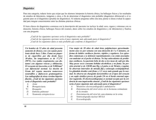 Diagnóstico
Para esta categoría, redacte ítems que exijan que los alumnos interpreten la historia clínica, los hallazgos físicos y los resultados
de estudios de laboratorio, imágenes y otros, a fin de determinar el diagnóstico más probable (diagnóstico diferencial) o el si-
guiente paso en el diagnóstico (pruebas de diagnóstico). Al redactar preguntas sobre esta área, piense si desea evaluar la capaci-
dad para integrar conocimientos entre las distintas prácticas clínicas.

El ítem clásico de diagnóstico comienza con la descripción del paciente (se incluye la edad, sexo, signos y síntomas con su
duración, historia clínica, hallazgos físicos del examen, datos sobre los estudios de diagnóstico y de laboratorio) y finaliza
con una pregunta:

        ¿Cuál de las siguientes opciones sería el diagnóstico más probable?
        ¿Cuál de las siguientes opciones sería el paso siguiente más adecuado para el diagnóstico?
        ¿Cuál de los siguientes datos es más probable que confirme el diagnóstico?


  Un hombre de 52 años de edad presenta                 Una mujer de 28 años de edad tiene palpitaciones aproximada-
  aumento de disnea y tos con esputo puru-              mente una vez por semana con una duración de 1 a 5 minutos, en
  lento desde hace 2 días. Fuma un paque-               forma de latidos cardiacos fuertes, rápidos y regulares. Los episo-
  te de cigarrillos por día desde hace                  dios comienzan y se detienen repentinamente y no están asociados
  30 años. Su temperatura es de 37,2°C                  con malestar en el pecho ni disnea. No hay antecedentes de proble-
  (99°F). Los ruidos respiratorios son dis-             mas cardiacos. La paciente bebe de dos a tres tazas de café por día.
  tantes con algunos roncus y sibilancias.              Muy pocas veces consume bebidas alcohólicas y no fuma. Su pre-
  El recuento de leucocitos es de 9.000/mm3             sión arterial es de 120/88 mm Hg y el pulso es de 96/min y regular.
  con diferencial normal. La tinción de                 Se observan intervalos de mirada fija y asinergia oculopalpebral.
  Gram del esputo muestra numerosos                     La glándula tiroides está firme y 1,5 veces más grande que lo nor-
  neutrófilos y diplococos gramnegativos.               mal. Se observa un chasquido mesosistólico en el ápex del corazón
  Las radiografías de tórax revelan hiperin-            y un soplo sistólico precoz de grado 2/6 en el borde esternal supe-
  flación. ¿Cuál de las siguientes opciones             rior izquierdo. El electrocardiograma es normal excepto por la evi-
  sería el diagnóstico más probable?                    dencia de una taquicardia sinusal. ¿Cuál de las siguientes opciones
    A.     Asma                                         sería el paso siguiente más adecuado para el diagnóstico?
    B.     Bronquiectasia                                 A.     Monitoreo electrocardiográfico ambulatorio
   *C.     Bronquitis                                     B.     Determinación del nivel sérico de la hormona estimulante
    D.     Embolia pulmonar                                      de la tiroides
    E.     Neumonía estreptocócica                        C.     Determinación del nivel de catecolamina en la orina
                                                          D.     Ventriculografía nuclear MUGA
                                                          E.     Ecocardiografía


 64
 