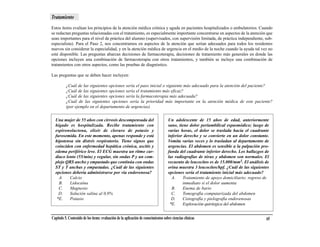 Tratamiento
Estos ítems evalúan los principios de la atención médica crónica y aguda en pacientes hospitalizados o ambulatorios. Cuando
se redactan preguntas relacionadas con el tratamiento, es especialmente importante concentrarse en aspectos de la atención que
sean importantes para el nivel de práctica del alumno (supervisados, con supervisión limitada, de práctica independiente, sub-
especialista). Para el Paso 2, nos concentramos en aspectos de la atención que serían adecuados para todos los residentes
nuevos sin considerar la especialidad, y en la atención médica de urgencia en el medio de la noche cuando la ayuda tal vez no
esté disponible. Las preguntas abarcan decisiones de farmacoterapia, decisiones de tratamiento más generales en donde las
opciones incluyen una combinación de farmacoterapia con otros tratamientos, y también se incluye una combinación de
tratamientos con otros aspectos, como las pruebas de diagnóstico.

Las preguntas que se deben hacer incluyen:

          ¿Cuál de las siguientes opciones sería el paso inicial o siguiente más adecuado para la atención del paciente?
          ¿Cuál de las siguientes opciones sería el tratamiento más eficaz?
          ¿Cuál de las siguientes opciones sería la farmacoterapia más adecuada?
          ¿Cuál de las siguientes opciones sería la prioridad más importante en la atención médica de este paciente?
          (por ejemplo en el departamento de urgencias)

  Una mujer de 55 años con cirrosis descompensada del                               Un adolescente de 15 años de edad, anteriormente
  hígado es hospitalizada. Recibe tratamiento con                                   sano, tiene dolor periumbilical espasmódico; luego de
  espironolactona, elixir de cloruro de potasio y                                   varias horas, el dolor se traslada hacia el cuadrante
  furosemida. En este momento, apenas responde y está                               inferior derecho y se convierte en un dolor constante.
  hipotensa sin distrés respiratorio. Tiene signos que                              Vomita varias veces y lo trasladan al departamento de
  coinciden con enfermedad hepática crónica, ascitis y                              urgencias. El abdomen es sensible a la palpación pro-
  edema periférico leve. El ECG muestra un ritmo car-                               funda del cuadrante inferior derecho. Los hallazgos de
  diaco lento (55/min) y regular, sin ondas P y un com-                             las radiografías de tórax y abdomen son normales. El
  plejo QRS ancho y empastado que continúa con ondas                                recuento de leucocitos es de 15.000/mm3. El análisis de
  ST y T anchas y empastadas. ¿Cuál de las siguientes                               orina muestra 3 leucocitos/hpf. ¿Cuál de las siguientes
  opciones debería administrarse por vía endovenosa?                                opciones sería el tratamiento inicial más adecuado?
    A.    Calcio                                                                      A.    Tratamiento de apoyo domiciliario; regreso de
    B.    Lidocaína                                                                         inmediato si el dolor aumenta
    C.    Magnesio                                                                    B.    Enema de bario
    D.    Solución salina al 0,9%                                                     C.    Tomografía computarizada del abdomen
   *E.    Potasio                                                                     D.    Cistografía y pielografía endovenosas
                                                                                     *E.    Exploración quirúrgica del abdomen


Capítulo 5. Contenido de los ítems: evaluación de la aplicación de conocimientos sobre ciencias clínicas                                 65
 