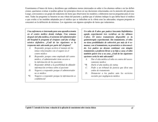Examinamos el banco de ítems y decidimos que estábamos menos interesados en saber si los alumnos sabían o no las defini-
ciones; queríamos evaluar si podían aplicar los principios éticos en sus decisiones relacionadas con la atención del paciente.
Luego, convocamos a un grupo de redactores de ítems que observaron los modelos y elaboraron nuevas preguntas para el exa-
men. Todas las preguntas se basaron en una viñeta del paciente y pedían que el alumno indique lo que debía hacer el médico
o que evalúe si las medidas adoptadas por el médico que se indicaban en la viñeta eran las adecuadas; ninguna pregunta se
concentró en la definición de términos. Los siguientes son algunos ejemplos de ítems que redactamos.



  Una enfermera es internada para una apendicectomía                                  Un niño de 8 años que padece leucemia linfoblástica
  en el centro médico donde trabaja. Una semana                                       aguda experimentó tres recidivas en los últimos
  después del alta médica, el asistente del administrador                             2 años. El único tratamiento disponible es la
  del hospital le pregunta al cirujano cuál fue el diag-                              quimioterapia experimental. Sin tratamiento, el niño
  nóstico definitivo. ¿Cuál de las siguientes es la                                   no tiene posibilidades de sobrevivir por más de 6 se-
  respuesta más adecuada por parte del cirujano?                                      manas; con el tratamiento, su pronóstico es desconoci-
    A.    Responder, porque acelera el manejo de los                                  do. Los padres no desean continuar con ningún
          temas relacionados con el seguro en el                                      tratamiento y prefieren llevar a su hijo a casa; el niño
          centro médico                                                               también quiere irse a su casa. ¿Cuál de las siguientes
    B.    Responder, porque como empleado del centro                                  opciones sería la más adecuada?
          médico, el administrador tiene acceso a                                       A.    Dar el alta médica al niño en contra del aseso-
          la información de los pacientes                                                     ramiento médico
    C.    Responder debido a la posibilidad de difundir                                *B.    Darle el alta médica de rutina
          información errónea sobre el paciente                                         C.    Pedir a un tribunal de justicia que dicte una
    D.    Negarse a responder porque el administrador                                         orden de tratamiento
          no es médico                                                                  D.    Denunciar a los padres ante los servicios
   *E.    Negarse a responder porque la información es                                        sociales por negligencia médica
          confidencial




Capítulo 5. Contenido de los ítems: evaluación de la aplicación de conocimientos sobre ciencias clínicas                                    67
 