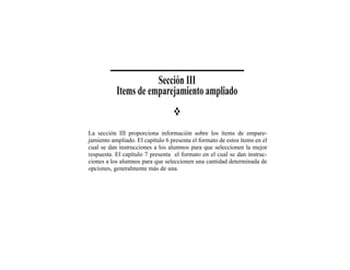 Sección III
           Items de emparejamiento ampliado


La sección III proporciona información sobre los ítems de empare-
jamiento ampliado. El capítulo 6 presenta el formato de estos ítems en el
cual se dan instrucciones a los alumnos para que seleccionen la mejor
respuesta. El capítulo 7 presenta el formato en el cual se dan instruc-
ciones a los alumnos para que seleccionen una cantidad determinada de
opciones, generalmente más de una.
 