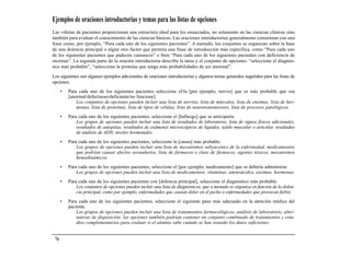 Ejemplos de oraciones introductorias y temas para las listas de opciones
Las viñetas de pacientes proporcionan una estructura ideal para los enunciados, no solamente en las ciencias clínicas sino
también para evaluar el conocimiento de las ciencias básicas. Las oraciones introductorias generalmente comienzan con una
frase como, por ejemplo, “Para cada uno de los siguientes pacientes”. A menudo, los conjuntos se organizan sobre la base
de una dolencia principal o algún otro factor que permita una frase de introducción más específica, como “Para cada uno
de los siguientes pacientes que padecen cansancio” o bien “Para cada uno de los siguientes pacientes con deficiencia de
enzimas”. La segunda parte de la oración introductoria describe la tarea y el conjunto de opciones: “seleccione el diagnós-
tico más probable”, “seleccione la proteína que tenga más probabilidades de ser anormal”.

Los siguientes son algunos ejemplos adicionales de oraciones introductorias y algunos temas generales sugeridos para las listas de
opciones.
      •   Para cada uno de los siguientes pacientes seleccione el/la [por ejemplo, nervio] que es más probable que sea
          [anormal/defectuoso/deficiente/no funcione].
              Los conjuntos de opciones pueden incluir una lista de nervios, lista de músculos, lista de enzimas, lista de hor-
              monas, lista de proteínas, lista de tipos de células, lista de neurotransmisores, lista de procesos patológicos.
      •   Para cada uno de los siguientes pacientes, seleccione el [hallazgo] que se anticiparía.
              Los grupos de opciones pueden incluir una lista de resultados de laboratorio, lista de signos físicos adicionales,
              resultados de autopsias, resultados de exámenes microscópicos de líquidos, tejido muscular o articular, resultados
              de análisis de ADN, niveles hormonales.
      •   Para cada uno de los siguientes pacientes, seleccione la [causa] más probable.
              Los grupos de opciones pueden incluir una lista de mecanismos subyacentes de la enfermedad, medicamentos
              que podrían causar efectos secundarios, lista de fármacos o clase de fármacos, agentes tóxicos, mecanismos
              hemodinámicos.
      •   Para cada uno de los siguientes pacientes, seleccione el [por ejemplo, medicamento] que se debería administrar.
              Los grupos de opciones pueden incluir una lista de medicamentos, vitaminas, aminoácidos, enzimas, hormonas.
      •   Para cada uno de los siguientes pacientes con [dolencia principal], seleccione el diagnóstico más probable.
              Los conjuntos de opciones pueden incluir una lista de diagnósticos, que a menudo se organiza en función de la dolen-
              cia principal, como por ejemplo, enfermedades que causan dolor en el pecho o enfermedades que provocan fiebre.
      •   Para cada uno de los siguientes pacientes, seleccione el siguiente paso más adecuado en la atención médica del
          paciente.
              Los grupos de opciones pueden incluir una lista de tratamientos farmacológicos, análisis de laboratorio, alter-
              nativas de disposición; las opciones también podrían contener un conjunto combinado de tratamientos y estu-
              dios complementarios para evaluar si el alumno sabe cuándo se han reunido los datos suficientes.


 74
 