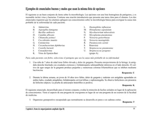 Ejemplos de enunciados buenos y malos que usan la misma lista de opciones
El siguiente es un buen conjunto de ítems sobre la microbiología. Las opciones son una lista homogénea de patógenos, y es
razonable incluir virus y bacterias. Contiene una oración introductoria que presenta una tarea clara para el alumno. Los dos
enunciados requieren que los alumnos apliquen sus conocimientos sobre la microbiología básica para averiguar la causa más
probable de la enfermedad de cada paciente.

         A.      Adenovirus                                       L.    Haemophilus influenzae
         B.      Aspergillus fumigatus                            M.    Histoplasma capsulatum
         C.      Bacillus anthracis                               N.    Mycobacterium tuberculosis
         D.      Candida albicans                                 O.    Mycoplasma pneumoniae
         E.      Chlamydia psittaci                               P.    Neisseria gonorrhoeae
         F.      Coccidioides immitis                             Q.    Neisseria meningitidis
         G.      Coronavirus                                      R.    Pneumocystis carinii
         H.      Corynebacterium diphtheriae                      S.    Rinovirus
         I.      Coxiella burnetii                                T.    Streptococcus pneumoniae
         J.      Coxsackievirus                                   U.    Streptococcus pyogenes
         K.      Virus de Epstein-Barr                                  (grupo A)

Para cada paciente con fiebre, seleccione el patógeno que sea la causa más probable de su enfermedad.

    1. Una niña de 7 años de edad tiene fiebre elevada y dolor de garganta. Presenta enrojecimiento de la faringe, la amíg-
       dala derecha hinchada con exudados cremosos y linfadenopatía submandibular dolorosa en el lado derecho. El cul-
       tivo de agar sangre de la garganta produce pequeñas y numerosas colonias ß-hemolíticas que se inhiben mediante
       bacitracina.
                                                                                                           Respuesta: U

    2. Durante la última semana, un joven de 18 años tuvo fiebre, dolor de garganta y malestar con amígdalas agrandadas en
       ambos lados, exudado amigdalino, linfadenopatía cervical difusa y esplenomegalia. Se observa linfocitosis con presencia
       de linfocitos atípicos. La prueba de anticuerpos heterófilos es positiva.
                                                                                                              Respuesta: K

El siguiente enunciado, desarrollado para el mismo conjunto, evalúa la retención de hechos aislados en lugar de la aplicación
de conocimientos. Tiene el aspecto de una pregunta de crucigrama en lugar de ser una pregunta de un examen de la facultad
de medicina.

    3. Organismo grampositivo encapsulado que normalmente se desarrolla en pares o en cadenas cortas.
                                                                                                              Respuesta: T


Capítulo 6. Items de emparejamiento ampliado (tipo R)                                                                     77
 