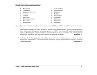 Ejemplo de un conjunto para farmacología

         A.      Paracetamol                                   J.    Ácido nalidíxico
         B.      Amiodarona                                    K.    Nitrofurantoína
         C.      Inhibidores de la ECA                         L.    Penicilina
         D.      Aspirina                                      M.    Prednisona
         E.      Atenolol                                      N.    Procainamida
         F.      Bleomicina                                    O.    Propranolol
         G.      Citosina arabinosida                          P.    Sulfasalazina
         H.      Furosemida                                    Q.    Tetraciclina
         I.      Metronidazol                                  R.    Verapamilo

Para cada paciente, seleccione el medicamento que tenga más probabilidades de haber causado las reacciones adversas.

    1. Hace 5 meses, un hombre de 56 años de edad con arritmias ventriculares recurrentes comenzó a tomar un medica-
       mento antiarrítmico. Ahora padece de disnea progresiva, tos y fiebre leve. Aumentó la tasa de sedimentación de
       eritrocitos. La radiografía de tórax muestra una neumonía intersticial difusa. Los análisis de la función pulmonar
       muestran una disminución en la capacidad de difusión del monóxido de carbono.                       Respuesta: B

    2. Un hombre de 62 años que padece enfermedad pulmonar obstructiva crónica comienza un tratamiento con un
       medicamento antihipertensivo. Dos semanas después, presenta un marcado empeoramiento de la disnea y sibilancias
       claramente audibles.                                                                          Respuesta: O




Capítulo 6. Items de emparejamiento ampliado (tipo R)                                                                83
 