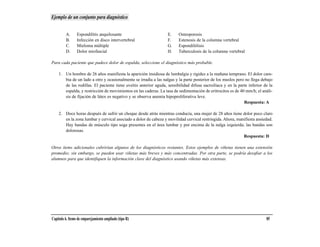 Ejemplo de un conjunto para diagnóstico


         A.      Espondilitis anquilosante                        E.    Osteoporosis
         B.      Infección en disco intervertebral                F.    Estenosis de la columna vertebral
         C.      Mieloma múltiple                                 G.    Espondilólisis
         D.      Dolor miofascial                                 H.    Tuberculosis de la columna vertebral

Para cada paciente que padece dolor de espalda, seleccione el diagnóstico más probable.

    1. Un hombre de 26 años manifiesta la aparición insidiosa de lumbalgia y rigidez a la mañana temprano. El dolor cam-
       bia de un lado a otro y ocasionalmente se irradia a las nalgas y la parte posterior de los muslos pero no llega debajo
       de las rodillas. El paciente tiene uveítis anterior aguda, sensibilidad difusa sacroilíaca y en la parte inferior de la
       espalda, y restricción de movimientos en las caderas. La tasa de sedimentación de eritrocitos es de 40 mm/h; el análi-
       sis de fijación de látex es negativo y se observa anemia hipoproliferativa leve.
                                                                                                             Respuesta: A

    2. Doce horas después de sufrir un choque desde atrás mientras conducía, una mujer de 28 años tiene dolor poco claro
       en la zona lumbar y cervical asociado a dolor de cabeza y movilidad cervical restringida. Ahora, manifiesta ansiedad.
       Hay bandas de músculo tipo soga presentes en el área lumbar y por encima de la nalga izquierda; las bandas son
       dolorosas.
                                                                                                           Respuesta: D

Otros ítems adicionales cubrirían algunos de los diagnósticos restantes. Estos ejemplos de viñetas tienen una extensión
promedio; sin embargo, se pueden usar viñetas más breves y más concentradas. Por otra parte, se podría desafiar a los
alumnos para que identifiquen la información clave del diagnóstico usando viñetas más extensas.




Capítulo 6. Items de emparejamiento ampliado (tipo R)                                                                     85
 