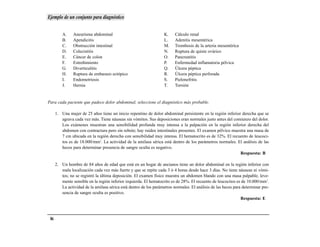 Ejemplo de un conjunto para diagnóstico


          A.    Aneurisma abdominal                                 K.    Cálculo renal
          B.    Apendicitis                                         L.    Adenitis mesentérica
          C.    Obstrucción intestinal                              M.    Trombosis de la arteria mesentérica
          D.    Colecistitis                                        N.    Ruptura de quiste ovárico
          E.    Cáncer de colon                                     O.    Pancreatitis
          F.    Estreñimiento                                       P.    Enfermedad inflamatoria pélvica
          G.    Diverticulitis                                      Q.    Úlcera péptica
          H.    Ruptura de embarazo ectópico                        R.    Úlcera péptica perforada
          I.    Endometriosis                                       S.    Pielonefritis
          J.    Hernia                                              T.    Torsión


Para cada paciente que padece dolor abdominal, seleccione el diagnóstico más probable.

      1. Una mujer de 25 años tiene un inicio repentino de dolor abdominal persistente en la región inferior derecha que se
         agrava cada vez más. Tiene náuseas sin vómitos. Sus deposiciones eran normales justo antes del comienzo del dolor.
         Los exámenes muestran una sensibilidad profunda muy intensa a la palpación en la región inferior derecha del
         abdomen con contractura pero sin rebote; hay ruidos intestinales presentes. El examen pélvico muestra una masa de
         7 cm ubicada en la región derecha con sensibilidad muy intensa. El hematocrito es de 32%. El recuento de leucoci-
         tos es de 18.000/mm3. La actividad de la amilasa sérica está dentro de los parámetros normales. El análisis de las
         heces para determinar presencia de sangre oculta es negativo.
                                                                                                            Respuesta: B

      2. Un hombre de 84 años de edad que está en un hogar de ancianos tiene un dolor abdominal en la región inferior con
         mala localización cada vez más fuerte y que se repite cada 3 ó 4 horas desde hace 3 días. No tiene náuseas ni vómi-
         tos; no se registró la última deposición. El examen físico muestra un abdomen blando con una masa palpable, leve-
         mente sensible en la región inferior izquierda. El hematocrito es de 28%. El recuento de leucocitos es de 10.000/mm3.
         La actividad de la amilasa sérica está dentro de los parámetros normales. El análisis de las heces para determinar pre-
         sencia de sangre oculta es positivo.
                                                                                                                Respuesta: E



 86
 