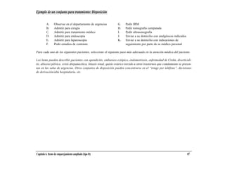 Ejemplo de un conjunto para tratamiento: Disposición


         A.      Observar en el departamento de urgencias         G.     Pedir IRM
         B.      Admitir para cirugía                             H.     Pedir tomografía computada
         C.      Admitir para tratamiento médico                  I.     Pedir ultrasonografía
         D.      Admitir para endoscopia                          J.     Enviar a su domicilio con analgésicos indicados
         E.      Admitir para laparoscopia                        K.     Enviar a su domicilio con indicaciones de
         F.      Pedir estudios de contraste                             seguimiento por parte de su médico personal

Para cada uno de los siguientes pacientes, seleccione el siguiente paso más adecuado en la atención médica del paciente.

Los ítems pueden describir pacientes con apendicitis, embarazo ectópico, endometriosis, enfermedad de Crohn, diverticuli-
tis, absceso pélvico, crisis drepanocítica, litiasis renal, quiste ovárico torcido u otros trastornos que comúnmente se presen-
tan en las salas de urgencias. Otros conjuntos de disposición pueden concentrarse en el “triage por teléfono”, decisiones
de derivación/alta hospitalaria, etc.




Capítulo 6. Items de emparejamiento ampliado (tipo R)                                                                      87
 