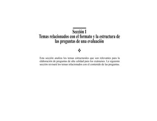 Sección I
Temas relacionados con el formato y la estructura de
          las preguntas de una evaluación


Esta sección analiza los temas estructurales que son relevantes para la
elaboración de preguntas de alta calidad para los exámenes. La siguiente
sección revisará los temas relacionados con el contenido de las preguntas.
 