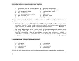 Ejemplo de un conjunto para tratamiento: Pruebas de diagnóstico


          A.    Análisis de las heces para determinar presencia   G.    Análisis de función tiroidea
                de sangre oculta                                  H.    Prueba de tolerancia de ejercicio
          B.    Nivel de glucemia en ayunas                       I.    Examen digital de próstata
          C.    Nivel de hemoglobina                              J.    ECG
          D.    Nivel de antígeno prostático específico           K.    Espirometría
          E.    Nivel de colesterol sérico                        L.    Radiografía de tórax
          F.    Nivel de hierro sérico                            M.    Sigmoidoscopia

Para cada paciente que visita al médico por un examen de mantenimiento de la salud, seleccione el estudio de diagnóstico más
apropiado.

      1. Un hombre de 22 años que pesa 89 kg (196 libras) y mide 1,75 m (69 pulgadas) de altura fuma un paquete de ciga-
         rrillos por día desde hace 8 años; no realiza ejercicios físicos. Su último examen fue hace 5 años. Su padre tuvo un
         infarto de miocardio a la edad de 48 años. El examen físico no presenta anomalías.                   Respuesta: E

      2. Una mujer de 28 años que pesa 70 kg (154 libras) y mide 1,73 m (68 pulgadas) de altura fuma un paquete de ciga-
         rrillos por día desde hace 12 años; no realiza ejercicios físicos. Su último examen fue hace 5 años, aunque tuvo una
         prueba de Papanicolaou hace 9 meses que mostró resultados normales. Su padre tuvo un infarto de miocardio a la
         edad de 48 años. A su abuela se le diagnosticó un cáncer de colon a la edad de 62 años. El examen físico no presen-
         ta anomalías.                                                                                         Respuesta: E


Ejemplo de una lista de opciones para anomalías electrolíticas


          A.    Hipocalcemia                                      E.    Hipercalcemia
          B.    Hipocaliemia                                      F.    Hipercaliemia
          C.    Hipomagnesemia                                    G.    Hipermagnesemia
          D.    Hiponatremia                                      H.    Hipernatremia

Para cada uno de los siguientes pacientes, seleccione la anomalía electrolítica que es más probable que esté presente.


 88
 