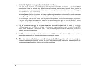 4. Recalcar las siguientes pautas para la redacción de los enunciados.
        Cada ítem debería describir a un paciente con uno de los diagnósticos en la lista de opciones. La descripción deberá
        comenzar con la edad del paciente, sexo, dolencia principal y lugar de atención médica; también deberá contener la
        historia clínica personal, antecedentes familiares (si son relevantes), la información sobre los exámenes físicos, y los
        datos de laboratorio (si se suministran).
         Según cuál sea el objetivo del conjunto, las viñetas pueden ser presentaciones prototípicas breves o descripciones
         más completas que desafíen al alumno para que identifique la información clave.
         La descripción de cada paciente debería tener una estructura similar a la de las demás del conjunto. Por ejemplo,
         si un ítem incluye datos de raza, etnia u ocupación, se deben incluir estos datos en todos los demás; lo mismo
         sucede con los datos de laboratorio que se mencionan en un ítem; se deben incluir en todos los ítems.

     5. Unir las parejas de redactores en un grupo más grande cuyo objetivo sea revisar los ítems. Un método de
        revisión es que el autor lea el ítem en voz alta y otros intenten proporcionar la respuesta correcta. El grupo debe
        revisar la lista de opciones y modificar el ítem o la lista de opciones para eliminar toda ambigüedad posible. Más
        arriba se describen otros métodos.

     6. Escribir a máquina, corregir y enviar los ítems para su revisión por parte de terceros. Una vez que los ítems
        ya tengan el formato final, se deben revisar sin incluir la respuesta correcta.

     7. Elaborar el examen. Seleccione una muestra de ítems para cada dolencia; guarde el resto para exámenes poste-
        riores. Los ítems pueden convertirse en ítems del tipo de selección de la mejor respuesta si se les agrega una pre-
        gunta introductoria y las mejores cinco (o más) opciones de la lista.




92
 