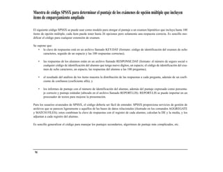 Muestra de código SPSSX para determinar el puntaje de los exámenes de opción múltiple que incluyen
ítems de emparejamiento ampliado

El siguiente código SPSSX se puede usar como modelo para otorgar el puntaje a un examen hipotético que incluya hasta 100
ítems de opción múltiple; cada ítem puede tener hasta 26 opciones pero solamente una respuesta correcta. Es sencillo mo-
dificar el código para cualquier extensión de examen.

Se supone que:
    • la clave de respuestas está en un archivo llamado KEY.DAT (formato: código de identificación del examen de ocho
       caracteres, seguido de un espacio y las 100 respuestas correctas);

      •   las respuestas de los alumnos están en un archivo llamado RESPONSE.DAT (formato: el número de seguro social o
          cualquier código de identificación del alumno que tenga nueve dígitos, un espacio, el código de identificación del exa-
          men de ocho caracteres, un espacio, las respuestas del alumno a las 100 preguntas);

      •   el resultado del análisis de los ítems muestra la distribución de las respuestas a cada pregunta, además de un coefi-
          ciente de confianza (coeficiente alfa); y

      •   los informes de puntaje con el número de identificación del alumno, además del puntaje expresado como porcenta-
          je correcto y puntaje estándar (ubicado en el archivo llamado REPORT.LIS). REPORT.LIS se puede importar en un
          procesador de textos para mejorar la presentación.

Para los usuarios avanzados de SPSSX, el código debería ser fácil de entender. SPSSX proporciona servicios de gestión de
archivos que se parecen ligeramente a aquellos de las bases de datos relacionales (ilustrado en los comandos AGGREGATE
y MATCH FILES); estos combinan la clave de respuestas con el registro de cada alumno, calculan la DE y la media, y los
adjuntan a cada registro del alumno.

Es sencillo generalizar el código para manejar los puntajes secundarios, algoritmos de puntaje más complicados, etc.




 94
 
