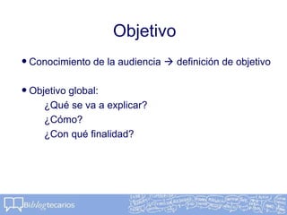 Objetivo
•Conocimiento de la audiencia  definición de objetivo
•Objetivo global:
¿Qué se va a explicar?
¿Cómo?
¿Con qué finalidad?
 