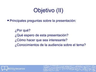Objetivo (II)
•Principales preguntas sobre la presentación:
¿Por qué?
¿Qué espero de esta presentación?
¿Cómo hacer que sea interesante?
¿Conocimientos de la audiencia sobre el tema?
 
