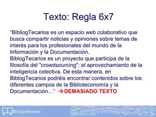 Texto: Regla 6x7
“BibliogTecarios es un espacio web colaborativo que
busca compartir noticias y opiniones sobre temas de
interés para los profesionales del mundo de la
Información y la Documentación.
BiblogTecarios es un proyecto que participa de la
filosofía del "crowdsourcing": el aprovechamiento de la
inteligencia colectiva. De esta manera, en
BiblogTecarios podréis encontrar contenidos sobre los
diferentes campos de la Biblioteconomía y la
Documentación…” DEMASIADO TEXTO
 