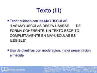 Texto (III)
•Tener cuidado con las MAYÚSCULAS
“LAS MAYÚSCULAS DEBEN USARSE DE
FORMA COHERENTE. UN TEXTO ESCRITO
COMPLETAMENTE EN MAYÚSCULAS ES
ILEGIBLE”
•Uso de plantillas con moderación, mejor presentación
a medida
 
