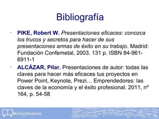 Bibliografía
• PIKE, Robert W. Presentaciones eficaces: conozca
los trucos y secretos para hacer de sus
presentaciones armas de éxito en su trabajo. Madrid:
Fundación Confemetal, 2003. 131 p. ISBN 84-961-
6911-1
• ALCÁZAR, Pilar. Presentaciones de autor: todas las
claves para hacer más eficaces tus proyectos en
Power Point, Keynote, Prezi… Emprendedores: las
claves de la economía y el éxito profesional. 2011, nº
164, p. 54-58
 