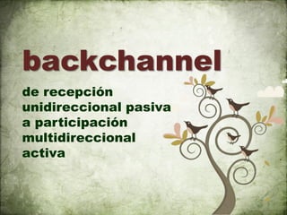 backchannel
de recepción
unidireccional pasiva
a participación
multidireccional
activa
 