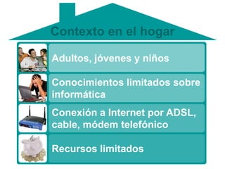 Contexto en el hogar

Adultos, jóvenes y niños

Conocimientos limitados sobre
informática
Conexión a Internet por ADSL,
cable, módem telefónico

Recursos limitados
 