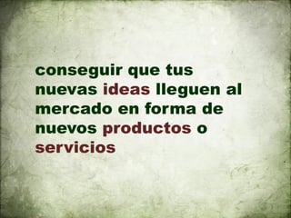 conseguir que tus
nuevas ideas lleguen al
mercado en forma de
nuevos productos o
servicios
 