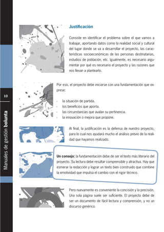 Manualesdegestiónbolunta
10
Justificación
Consiste en identificar el problema sobre el que vamos a
trabajar, aportando datos como la realidad social y cultural
del lugar donde se va a desarrollar el proyecto, las carac-
terísticas socioeconómicas de las personas destinatarias,
estudios de población, etc. Igualmente, es necesario argu-
mentar por qué es necesario el proyecto y las razones que
nos llevan a plantearlo.
Al final, la justificación es la defensa de nuestro proyecto,
para lo cual nos ayudará mucho el análisis previo de la reali-
dad que hayamos realizado.
Pero nuevamente es conveniente la concisión y la precisión.
Una sola página suele ser suficiente. El proyecto debe de
ser un documento de fácil lectura y comprensión, y no un
discurso genérico.
Por eso, el proyecto debe iniciarse con una fundamentación que ex-
prese:
- la situación de partida.
- los beneficios que aporta.
- las circunstancias que avalan su pertinencia.
- la innovación o mejora que propone.
Un consejo: la fundamentación debe de ser el texto más literario del
proyecto. Su lectura debe resultar comprensible y atractiva. Hay que
esmerar la redacción y lograr un texto bien construido que combine
la emotividad que impulsa el cambio con el rigor técnico.
 