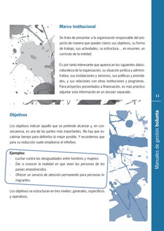 Manualesdegestiónbolunta
11
Marco institucional
Se trata de presentar a la organización responsable del pro-
yecto de manera que queden claros sus objetivos, su forma
de trabajo, sus actividades, su estructura… en resumen, un
currículo de la entidad.
Es por tanto interesante que aparezcan los siguientes datos:
naturaleza de la organización, su situación jurídica y adminis-
trativa, sus instalaciones y servicios, sus políticas y priorida-
des, y sus relaciones con otras instituciones y programas.
Para proyectos presentados a financiación, es más práctico
adjuntar esta información en un dossier separado.
Objetivos
Los objetivos indican aquello que se pretende alcanzar y, en con-
secuencia, es una de las partes más importantes. No hay que es-
catimar tiempo para definirlos lo mejor posible. Y recordemos que
para su redacción suele emplearse el infinitivo.
Ejemplos:
- Luchar contra las desigualdades entre hombres y mujeres.
- Dar a conocer la realidad en que viven las personas de los
países empobrecidos.
- Ofrecer un servicio de atención permanente para personas in-
migrantes.
Los objetivos se estructuran en tres niveles: generales, específicos
y operativos.
 