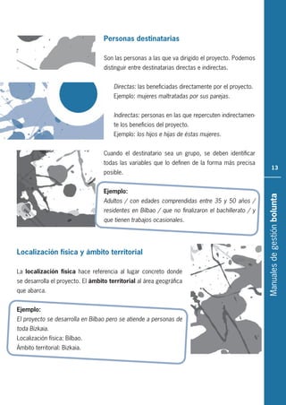 Manualesdegestiónbolunta
13
Personas destinatarias
Son las personas a las que va dirigido el proyecto. Podemos
distinguir entre destinatarias directas e indirectas.
Directas: las beneficiadas directamente por el proyecto.
Ejemplo: mujeres maltratadas por sus parejas.
Indirectas: personas en las que repercuten indirectamen-
te los beneficios del proyecto.
Ejemplo: los hijos e hijas de éstas mujeres.
Cuando el destinatario sea un grupo, se deben identificar
todas las variables que lo definen de la forma más precisa
posible.
Ejemplo:
Adultos / con edades comprendidas entre 35 y 50 años /
residentes en Bilbao / que no ﬁnalizaron el bachillerato / y
que tienen trabajos ocasionales.
Localización física y ámbito territorial
La localización física hace referencia al lugar concreto donde
se desarrolla el proyecto. El ámbito territorial al área geográfica
que abarca.
Ejemplo:
El proyecto se desarrolla en Bilbao pero se atiende a personas de
toda Bizkaia.
Localización física: Bilbao.
Ámbito territorial: Bizkaia.
 