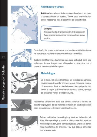Manualesdegestiónbolunta
14
Actividades y tareas
Actividad es cada una de las acciones llevadas a cabo para
la consecución de un objetivo. Tarea, cada una de las fun-
ciones necesarias para el desarrollo de una actividad.
Metodología
Es el modo, los procedimientos y las técnicas que vamos a
emplear para desarrollar el proyecto. Así, hemos de explicar
cómo vamos a llevar a cabo la intervención, qué protocolos
vamos a seguir, qué herramientas vamos a utilizar, qué tipo
de relaciones vamos a establecer, etc.
En el diseño del proyecto se han de precisar las actividades de ma-
nera ordenada y coherente desarrollando sus contenidos.
También identificaremos las tareas para cada actividad, pero sólo
incluiremos las que tengan especial importancia para evitar que el
proyecto sea demasiado farragoso.
Ejemplo:
Actividad: ﬁesta de presentación de la asociación
Tarea: mandar invitaciones, poner carteles, poner
música…
Existen multitud de metodologías y técnicas, todas ellas vá-
lidas. Hay que elegir y planificar bien ya que los aspectos
metodológicos son, junto con los objetivos, una de las partes
más importantes del proyecto. Hay que dedicar el tiempo
que sea necesario.
Hablaremos también del estilo que vamos a marcar a la hora de
ejecutar el proyecto, de las maneras de hacer: en colaboración con
otras organizaciones, de manera participativa, etc.
 