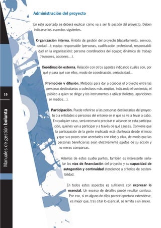 Manualesdegestiónbolunta
16
Administración del proyecto
En este apartado se deberá explicar cómo va a ser la gestión del proyecto. Deben
indicarse los aspectos siguientes.
Organización interna. Ámbito de gestión del proyecto (departamento, servicio,
unidad…); equipo responsable (personas, cualificación profesional, responsabili-
dad en la organización); persona coordinadora del equipo; dinámica de trabajo
(reuniones, acciones…).
Coordinación externa. Relación con otros agentes indicando cuáles son, por
qué y para qué con ellos, modo de coordinación, periodicidad...
Promoción y difusión. Métodos para dar a conocer el proyecto entre las
personas destinatarias o colectivos más amplios, indicando el contenido, el
público a quien se dirige y los instrumentos a utilizar (folletos, apariciones
en medios…).
Participación. Puede referirse a las personas destinatarias del proyec-
to o a entidades o personas del entorno en el que se va a llevar a cabo.
En cualquier caso, será necesario precisar el alcance de esta participa-
ción, quiénes van a participar y a través de qué cauces. Conviene que
la participación de la gente implicada esté planteada desde el inicio
y que sus pasos sean acordados con ellos y ellas, de modo que las
personas beneficiarias sean efectivamente sujetos de su acción y
no meras comparsas.
Además de estos cuatro puntos, también es interesante seña-
lar las vías de financiación del proyecto y su capacidad de
autogestión y continuidad atendiendo a criterios de sosteni-
bilidad.
En todos estos aspectos es suficiente con expresar lo
esencial. Un exceso de detalles puede resultar confuso.
Por eso, si en alguno de ellos parece oportuno extenderse,
es mejor que, tras citar lo esencial, se remita a un anexo.
 