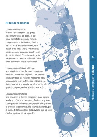 Manualesdegestiónbolunta
17
Recursos necesarios
Los recursos humanos
Primero describiremos las perso-
nas remuneradas, es decir, el per-
sonal contratado necesario: número,
competencias profesionales, funcio-
nes, horas de trabajo semanales, retri-
bución bruta total, salario y retenciones
según convenio, seguridad social y total
del coste laboral. Posteriormente, esta-
bleceremos el personal voluntario seña-
lando su número, tareas y dedicación.
Los recursos materiales y técnicos
Nos referimos a instalaciones, maquinaria,
vehículos, materiales fungibles… Es preciso
enumerar todos los recursos necesarios inclu-
so cuando no representen costes. Se debe se-
ñalar cómo será su vinculación al proyecto: ad-
quisición, alquiler, cesión, edición, reparación…
Los recursos monetarios
Nos referimos a fondos necesarios para prestar
ayuda económica a personas, familias o grupos
como parte de la intervención prevista, siempre que
el proyecto lo contemple. No estamos hablando, por
lo tanto, de la financiación del proyecto, que va en el
capítulo siguiente de presupuesto.
17
 