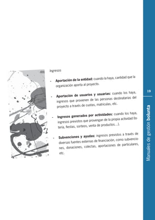 Manualesdegestiónbolunta
19
Ingresos
- Aportación de la entidad: cuando la haya, cantidad que la
organización aporta al proyecto.
- Aportación de usuarios y usuarias: cuando los haya,
ingresos que provienen de las personas destinatarias del
proyecto a través de cuotas, matriculas, etc.
- Ingresos generados por actividades: cuando los haya,
ingresos previstos que provengan de la propia actividad (lo-
tería, fiestas, sorteos, venta de productos…).
- Subvenciones y ayudas: ingresos previstos a través de
diversas fuentes externas de financiación, como subvencio-
nes, donaciones, colectas, aportaciones de particulares,
etc.
 