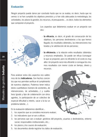 Manualesdegestiónbolunta
20
Evaluación
Ningún proyecto puede darse por concluido hasta que no se evalúa, es decir, hasta que no
vemos si se han cumplido los objetivos previstos y si han sido adecuadas la metodología, las
actividades, los plazos la gestión, los recursos, el presupuesto… es decir, todos los elementos
que componen el proyecto.
En la evaluación deberemos identificar...
1. los aspectos que se considera necesario evaluar;
2. los indicadores que se van a utilizar;
3. las personas que van a evaluar: gestoras del proyecto, usuarias o destinatarias, entorno
social, responsables institucionales, etc.;
4. los plazos y los cauces de evaluación;
5. los documentos donde registrar los datos de evaluación.
Los aspectos que deberemos evaluar en un proyecto son
dos:
- la eficacia, es decir, el grado de consecución de los
objetivos, las personas destinatarias a las que hemos
llegado, los resultados obtenidos, las intervenciones rea-
lizadas y la satisfacción de las personas;
- la eficiencia, o la relación entre resultados obtenidos
y recursos empleados. Se puede ser eficaz (conseguir
lo que se propone), pero no eficiente (si el coste es muy
alto). Un proyecto será más eficiente si consigue los mis-
mos resultados con menor coste en tiempo, dinero y
recursos.
Para analizar estos dos aspectos nos valdre-
mos de los indicadores. Son hechos concre-
tos que nos permiten verificar el cumplimiento
de nuestros objetivos. Podemos tener indica-
dores cuantitativos (número de asistentes, de
intervenciones, de actividades…) y cualita-
tivos (grado y tipo de colaboración con otros
agentes, la participación de un colectivo de
especial dificultad o interés, sacar a la luz un
problema latente…).
 