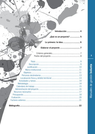 Manualesdegestiónbolunta
3
Introducción ..................... 4
¿Qué es un proyecto? ................ 5
Lo primero: la idea............................ 6
Elaborar el proyecto ................................ 7
Criterios generales................................................. 7
Partes del proyecto ................................................... 8
Título .............................................................................. 9
Descripción ........................................................................ 9
Justificación......................................................................... 10
Marco institucional................................................................... 11
Objetivos ................................................................................... 11
Personas destinatarias................................................................... 13
Localización física y ámbito territorial ................................................ 13
Actividades y tareas............................................................................ 14
Metodología......................................................................................... 14
Calendario de trabajo .............................................................................. 15
Administración del proyecto....................................................................... 16
Recursos necesarios ................................................................................... 17
Presupuesto.................................................................................................. 18
Evaluación....................................................................................................... 20
Factores externos ............................................................................................. 21
Bibliografía................................................................................................ 22
 
