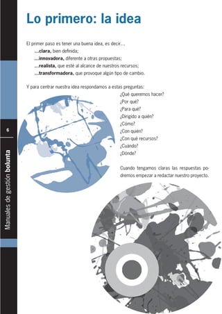 Manualesdegestiónbolunta
6
El primer paso es tener una buena idea, es decir…
…clara, bien definida;
…innovadora, diferente a otras propuestas;
…realista, que esté al alcance de nuestros recursos;
…transformadora, que provoque algún tipo de cambio.
Lo primero: la idea
Y para centrar nuestra idea respondamos a estas preguntas:
¿Qué queremos hacer?
¿Por qué?
¿Para qué?
¿Dirigido a quién?
¿Cómo?
¿Con quién?
¿Con qué recursos?
¿Cuándo?
¿Dónde?
Cuando tengamos claras las respuestas po-
dremos empezar a redactar nuestro proyecto.
 