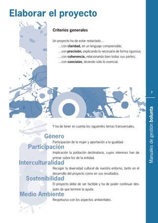 Manualesdegestiónbolunta
7
Interculturalidad
Participación
Género
Medio Ambiente
Sostenibilidad
Elaborar el proyecto
Criterios generales
Un proyecto ha de estar redactado…
…con claridad, en un lenguaje comprensible;
…con precisión, explicando lo necesario de forma rigurosa;
…con coherencia, relacionando bien todas sus partes;
…con concisión, diciendo sólo lo esencial.
Y ha de tener en cuenta los siguientes temas transversales.
Participación de la mujer y aportación a la igualdad.
Implicación la población destinataria, cuyos intereses han de
primar sobre los de la entidad.
Recoger la diversidad cultural de nuestro entorno, tanto en el
desarrollo del proyecto como en sus resultados.
El proyecto debe de ser factible y ha de poder continuar des-
pués de que termine la ayuda.
Respetuoso con los aspectos ambientales.
 