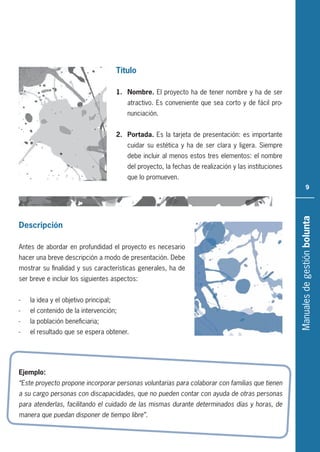 Manualesdegestiónbolunta
9
Título
1. Nombre. El proyecto ha de tener nombre y ha de ser
atractivo. Es conveniente que sea corto y de fácil pro-
nunciación.
2. Portada. Es la tarjeta de presentación: es importante
cuidar su estética y ha de ser clara y ligera. Siempre
debe incluir al menos estos tres elementos: el nombre
del proyecto, la fechas de realización y las instituciones
que lo promueven.
Descripción
Antes de abordar en profundidad el proyecto es necesario
hacer una breve descripción a modo de presentación. Debe
mostrar su finalidad y sus características generales, ha de
ser breve e incluir los siguientes aspectos:
- la idea y el objetivo principal;
- el contenido de la intervención;
- la población beneficiaria;
- el resultado que se espera obtener.
Ejemplo:
“Este proyecto propone incorporar personas voluntarias para colaborar con familias que tienen
a su cargo personas con discapacidades, que no pueden contar con ayuda de otras personas
para atenderlas, facilitando el cuidado de las mismas durante determinados días y horas, de
manera que puedan disponer de tiempo libre”.
 