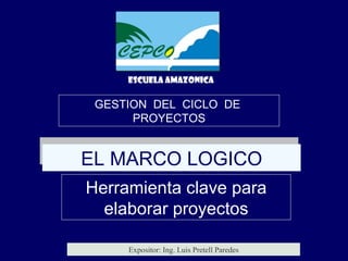 GESTION  DEL  CICLO  DE  PROYECTOS EL MARCO LOGICO Herramienta clave para elaborar proyectos ESCUELA AMAZONICA Expositor: Ing. Luis Pretell Paredes 
