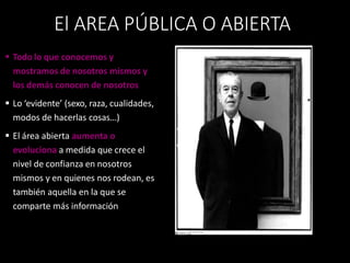  Todo lo que conocemos y
mostramos de nosotros mismos y
los demás conocen de nosotros
 Lo ‘evidente’ (sexo, raza, cualidades,
modos de hacerlas cosas…)
 El área abierta aumenta o
evoluciona a medida que crece el
nivel de confianza en nosotros
mismos y en quienes nos rodean, es
también aquella en la que se
comparte más información
El AREA PÚBLICA O ABIERTA
 