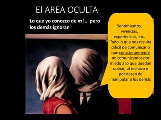 Lo que yo conozco de mí … pero
los demás ignoran
El AREA OCULTA
Sentimientos,
vivencias,
experiencias, etc.
Todo lo que nos resulta
difícil de comunicar o
que conscientemente
no comunicamos por
miedo a lo que puedan
opinar, al rechazo o
por deseo de
manipular a los demás
 