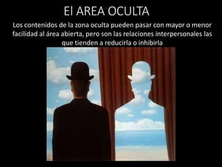Los contenidos de la zona oculta pueden pasar con mayor o menor
facilidad al área abierta, pero son las relaciones interpersonales las
que tienden a reducirla o inhibirla
El AREA OCULTA
 