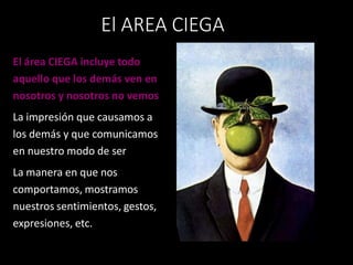 El área CIEGA incluye todo
aquello que los demás ven en
nosotros y nosotros no vemos
La impresión que causamos a
los demás y que comunicamos
en nuestro modo de ser
La manera en que nos
comportamos, mostramos
nuestros sentimientos, gestos,
expresiones, etc.
El AREA CIEGA
 