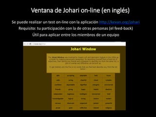 Se puede realizar un test on-line con la aplicación http://kevan.org/johari
Requisito: tu participación con la de otras personas (el feed-back)
Útil para aplicar entre los miembros de un equipo
Ventana de Johari on-line (en inglés)
 