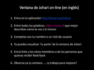 Ventana de Johari on-line (en inglés)
1. Entra en la aplicación http://kevan.org/johari
2. Entre todas las palabras, elije y marca 6 que mejor
describan cómo te ves a ti mismo
3. Completa con tu nombre o un nick de usuario
4. Ya puedes visualizar ‘tu parte’ de la ventana de Johari
5. Envía links a los otros miembros o de las personas que
quieras recibir feed-back
6. Observa ya tu ventana …. ¡y trabaja para mejorar!
 