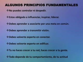 ALGUNOS PRINCIPIOS FUNDAMENTALES
No puedes controlar ni despedir.
Estas obligado a influenciar, inspirar, liderar.
Debes aprender a asociarte por una meta en común.
Debes aprender a transmitir visión.
Debes volverte experto en conectar.
Debes volverte experto en edificar.
Tu no haces crecer a tu red, haces crecer a tu gente.
Todo depende de tu comportamiento, de tu actitud
 