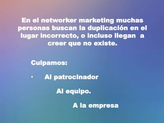 En el networker marketing muchas
personas buscan la duplicación en el
lugar incorrecto, o incluso llegan a
creer que no existe.
Culpamos:
• Al patrocinador
Al equipo.
A la empresa
 