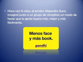 • Hace casi 15 años, el escritor Alejandro Aura
  imaginó junto a un grupo de cómplices un modo de
  hacer que la gente leyera más, mejor y más
  fácilmente.
 