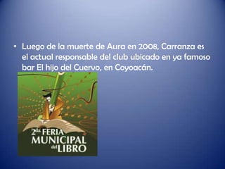 • Luego de la muerte de Aura en 2008, Carranza es
  el actual responsable del club ubicado en ya famoso
  bar El hijo del Cuervo, en Coyoacán.
 