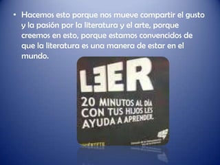 • Hacemos esto porque nos mueve compartir el gusto
  y la pasión por la literatura y el arte, porque
  creemos en esto, porque estamos convencidos de
  que la literatura es una manera de estar en el
  mundo.
 