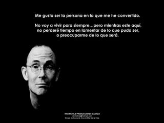 Me gusta ser la persona en la que me he convertido.  No voy a vivir para siempre…pero mientras este aquí, no perderé tiempo en lamentar de lo que pudo ser,  o preocuparme de lo que será.   